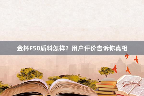 金杯F50质料怎样？用户评价告诉你真相